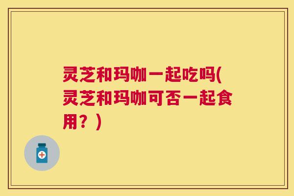 灵芝和玛咖一起吃吗(灵芝和玛咖可否一起食用?) 灵芝和玛咖一起吃吗(灵芝和玛咖可否一起食用?)