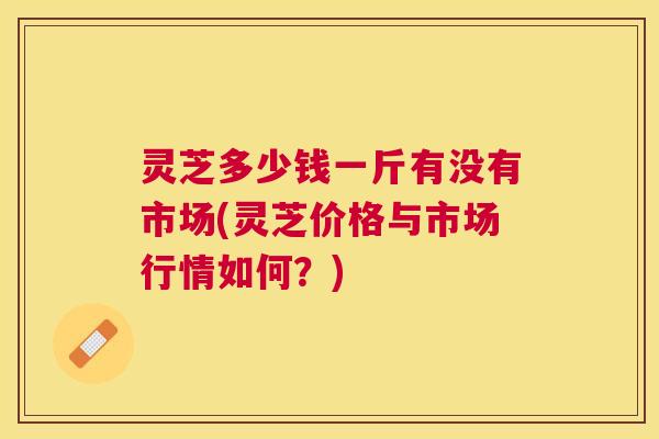 灵芝多少钱一斤有没有市场(灵芝价格与市场行情如何?) 灵芝多少钱一斤有没有市场(灵芝价格与市场行情如何?)