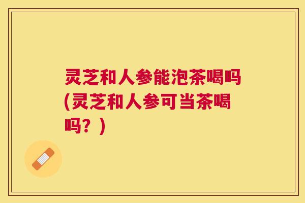 灵芝和人参能泡茶喝吗(灵芝和人参可当茶喝吗？)