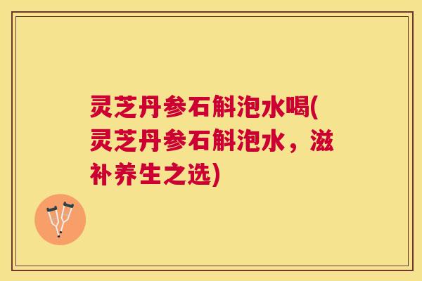 灵芝丹参石斛泡水喝(灵芝丹参石斛泡水，滋补养生之选)