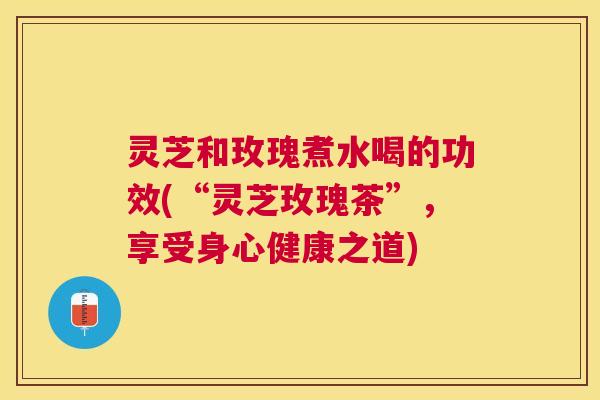 灵芝和玫瑰煮水喝的功效(“灵芝玫瑰茶”,享受身心健康之道) 灵芝和玫瑰煮水喝的功效(“灵芝玫瑰茶”,享受身心健康之道)