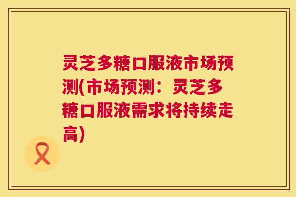 灵芝多糖口服液市场预测(市场预测:灵芝多糖口服液需求将持续走高) 灵芝多糖口服液市场预测(市场预测:灵芝多糖口服液需求将持续走高)