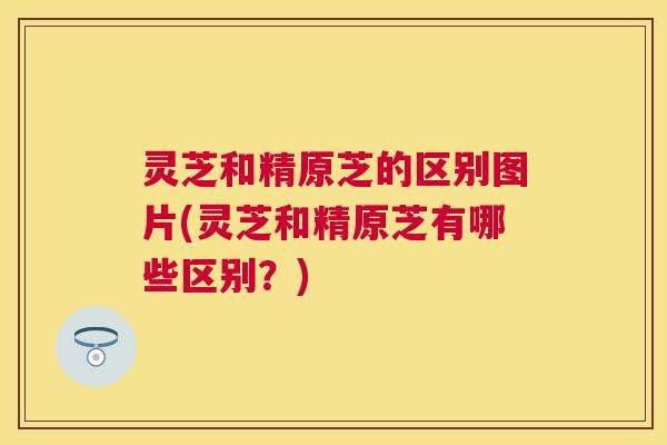 灵芝和精原芝的区别图片(灵芝和精原芝有哪些区别?) 灵芝和精原芝的区别图片(灵芝和精原芝有哪些区别?)