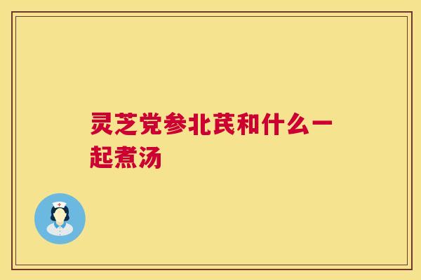 灵芝党参北芪和什么一起煮汤 灵芝党参北芪和什么一起煮汤