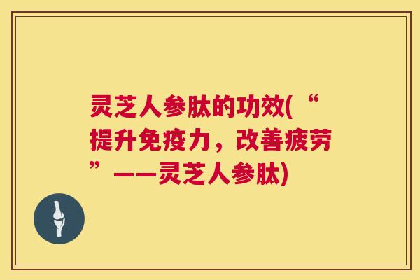 灵芝人参肽的功效(“提升免疫力,改善疲劳”——灵芝人参肽) 灵芝人参肽的功效(“提升免疫力,改善疲劳”——灵芝人参肽)