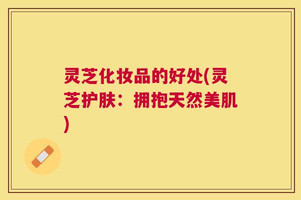 灵芝化妆品的好处(灵芝护肤：拥抱天然美肌)