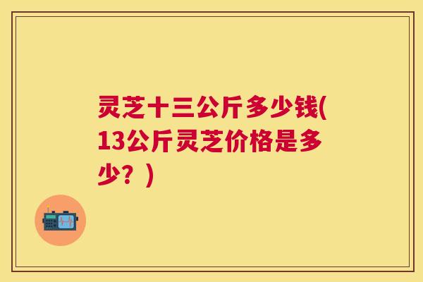 灵芝十三公斤多少钱(13公斤灵芝价格是多少?) 灵芝十三公斤多少钱(13公斤灵芝价格是多少?)
