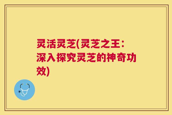 灵活灵芝(灵芝之王:深入探究灵芝的神奇功效) 灵活灵芝(灵芝之王:深入探究灵芝的神奇功效)