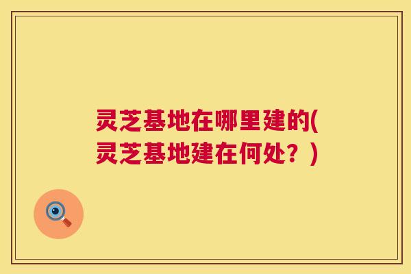 灵芝基地在哪里建的(灵芝基地建在何处?) 灵芝基地在哪里建的(灵芝基地建在何处?)