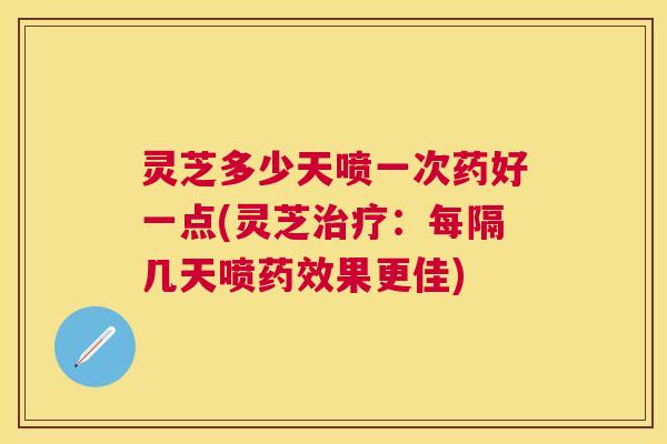 灵芝多少天喷一次药好一点(灵芝：每隔几天喷果更佳)