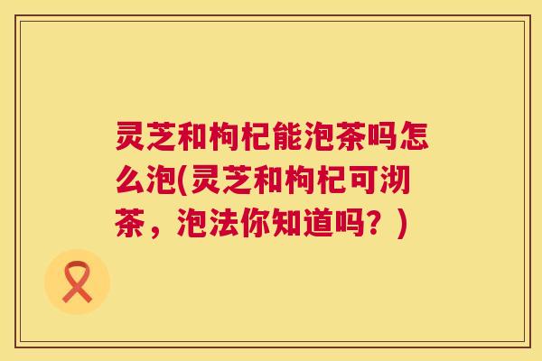 灵芝和枸杞能泡茶吗怎么泡(灵芝和枸杞可沏茶,泡法你知道吗?) 灵芝和枸杞能泡茶吗怎么泡(灵芝和枸杞可沏茶,泡法你知道吗?)