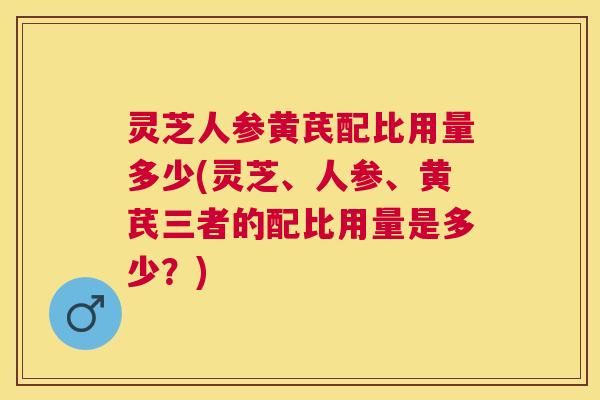 灵芝人参黄芪配比用量多少(灵芝、人参、黄芪三者的配比用量是多少？)
