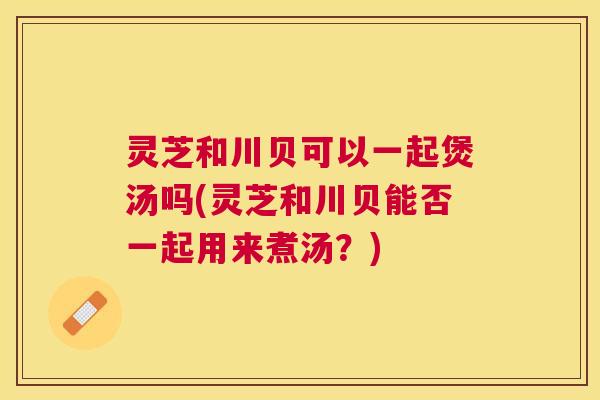 灵芝和川贝可以一起煲汤吗(灵芝和川贝能否一起用来煮汤?) 灵芝和川贝可以一起煲汤吗(灵芝和川贝能否一起用来煮汤?)