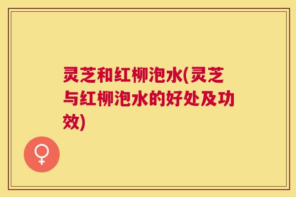 灵芝和红柳泡水(灵芝与红柳泡水的好处及功效)