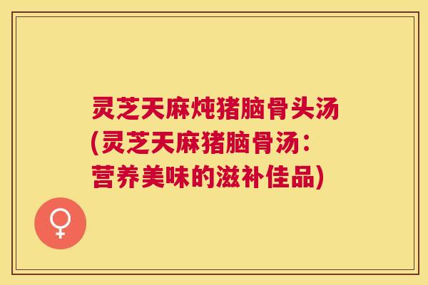 灵芝天麻炖猪脑骨头汤(灵芝天麻猪脑骨汤：营养美味的滋补佳品)
