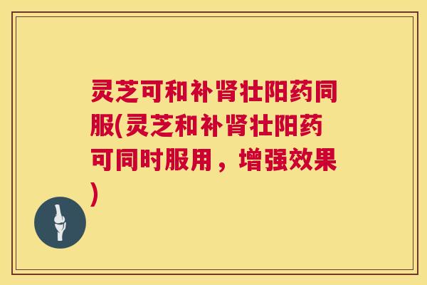 灵芝可和补壮阳药同服(灵芝和补壮阳药可同时服用，增强效果)