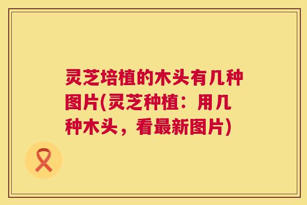 灵芝培植的木头有几种图片(灵芝种植：用几种木头，看新图片)