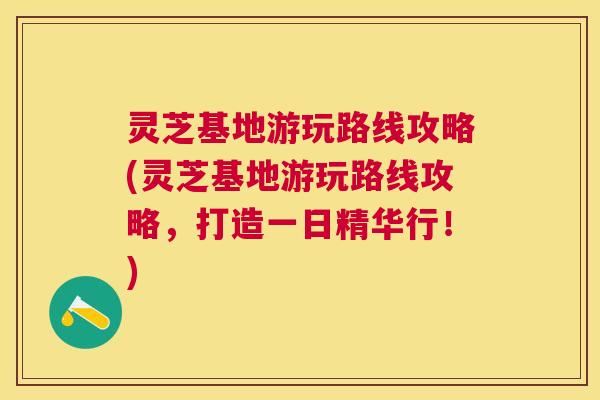 灵芝基地游玩路线攻略(灵芝基地游玩路线攻略,打造一日精华行!) 灵芝基地游玩路线攻略(灵芝基地游玩路线攻略,打造一日精华行!)