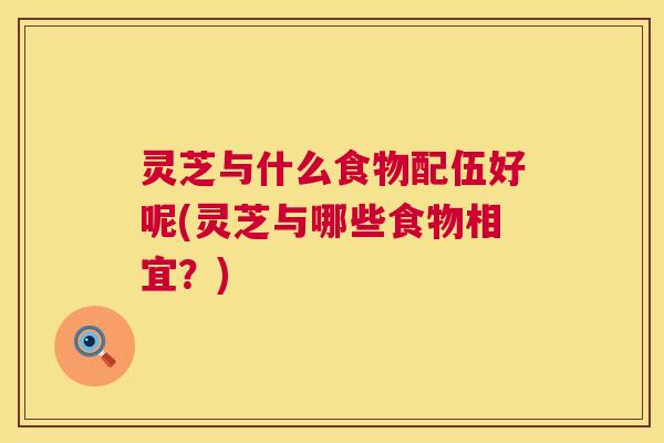 灵芝与什么食物配伍好呢(灵芝与哪些食物相宜？)