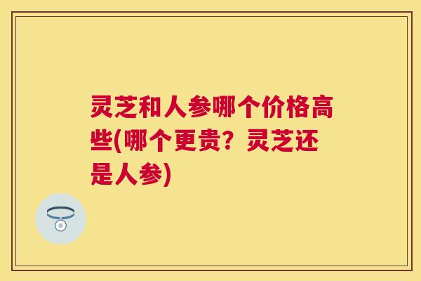 灵芝和人参哪个价格高些(哪个更贵？灵芝还是人参)