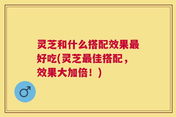 灵芝和什么搭配效果好吃(灵芝佳搭配，效果大加倍！)