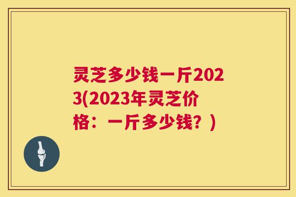 灵芝多少钱一斤2023(2023年灵芝价格:一斤多少钱?) 灵芝多少钱一斤2023(2023年灵芝价格:一斤多少钱?)