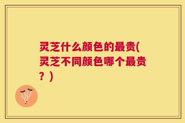 灵芝什么颜色的贵(灵芝不同颜色哪个贵？)