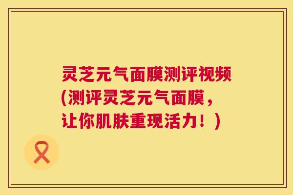 灵芝元气面膜测评视频(测评灵芝元气面膜，让你重现活力！)