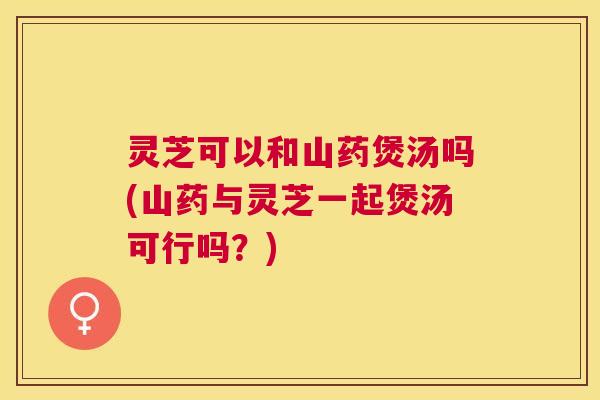 灵芝可以和山药煲汤吗(山药与灵芝一起煲汤可行吗？)