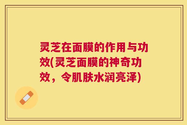 灵芝在面膜的作用与功效(灵芝面膜的神奇功效，令水润亮泽)