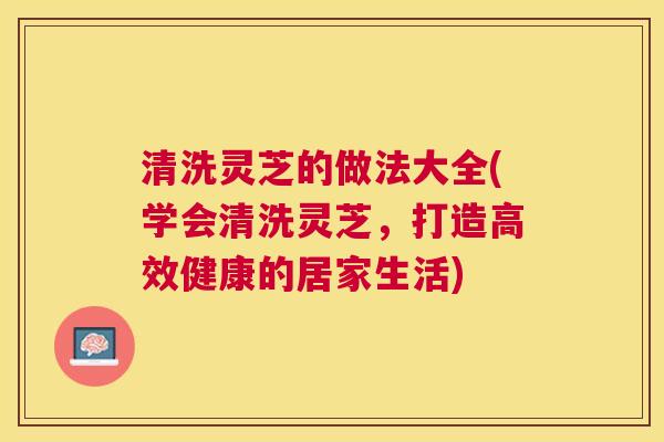 清洗灵芝的做法大全(学会清洗灵芝，打造高效健康的居家生活)
