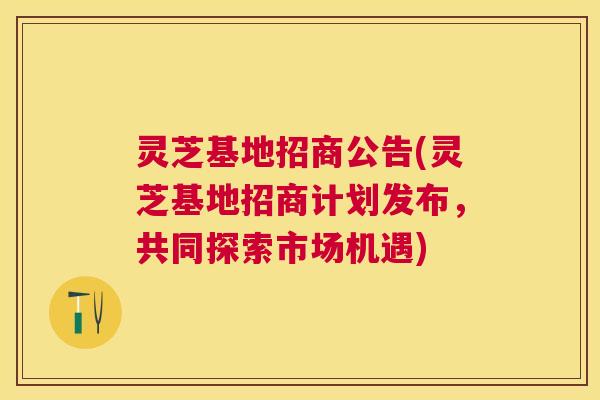 灵芝基地招商公告(灵芝基地招商计划发布，共同探索市场机遇)