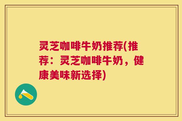 灵芝咖啡牛奶推荐(推荐：灵芝咖啡牛奶，健康美味新选择)