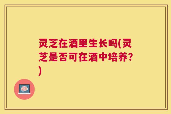 灵芝在酒里生长吗(灵芝是否可在酒中培养?) 灵芝在酒里生长吗(灵芝是否可在酒中培养?)