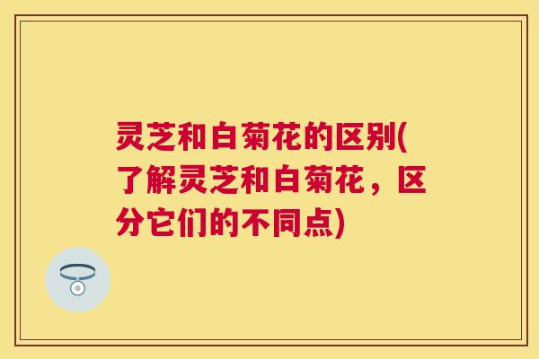 灵芝和白菊花的区别(了解灵芝和白菊花,区分它们的不同点) 灵芝和白菊花的区别(了解灵芝和白菊花,区分它们的不同点)