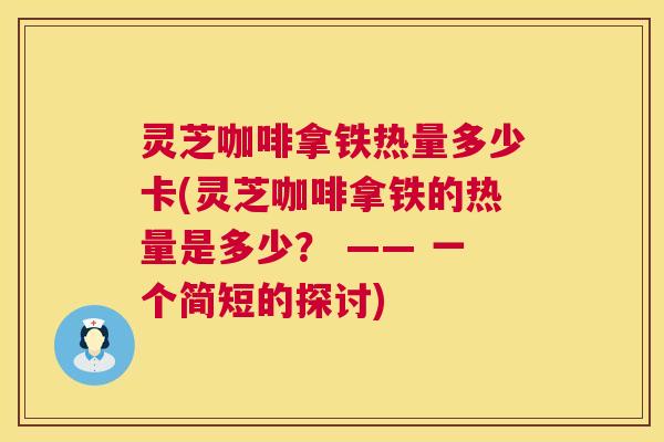 灵芝咖啡拿铁热量多少卡(灵芝咖啡拿铁的热量是多少？ —— 一个简短的探讨)