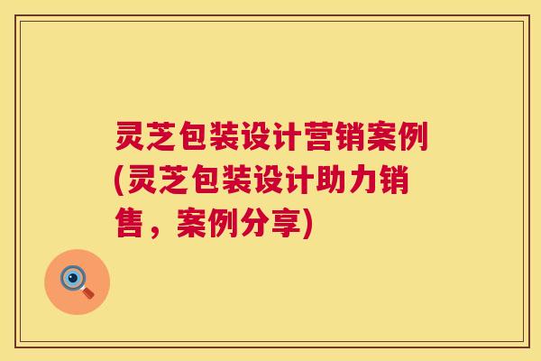 灵芝包装设计营销案例(灵芝包装设计助力销售，案例分享)
