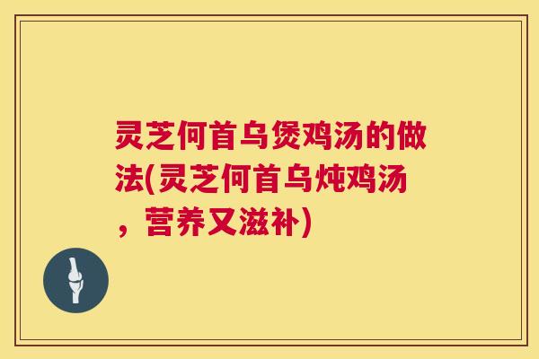 灵芝何首乌煲鸡汤的做法(灵芝何首乌炖鸡汤，营养又滋补)