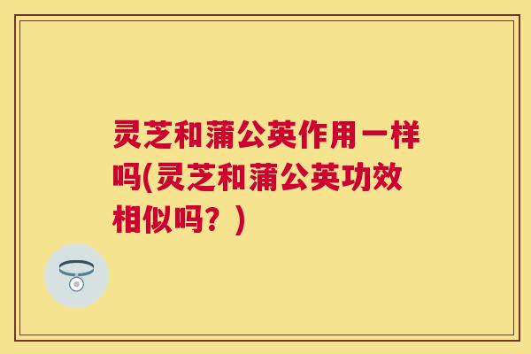 灵芝和蒲公英作用一样吗(灵芝和蒲公英功效相似吗？)