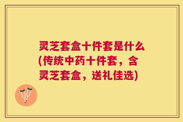 灵芝套盒十件套是什么(传统十件套，含灵芝套盒，送礼佳选)