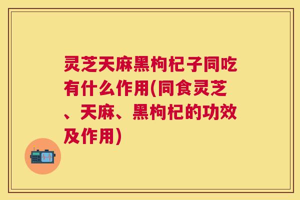 灵芝天麻黑枸杞子同吃有什么作用(同食灵芝、天麻、黑枸杞的功效及作用) 灵芝天麻黑枸杞子同吃有什么作用(同食灵芝、天麻、黑枸杞的功效及作用)