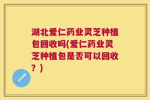 湖北爱仁药业灵芝种植包回收吗(爱仁药业灵芝种植包是否可以回收？)