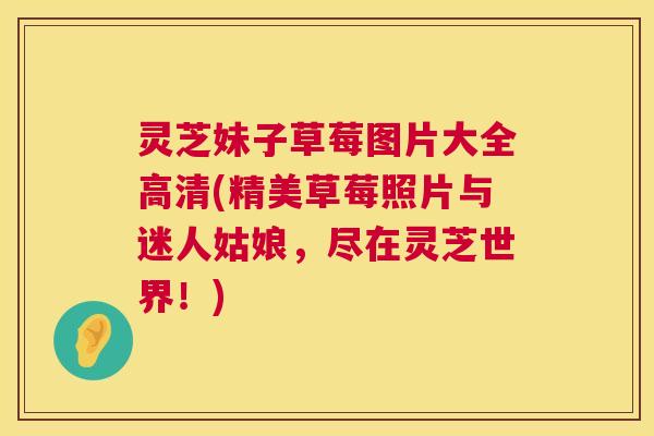 灵芝妹子草莓图片大全高清(精美草莓照片与迷人姑娘,尽在灵芝世界!) 灵芝妹子草莓图片大全高清(精美草莓照片与迷人姑娘,尽在灵芝世界!)