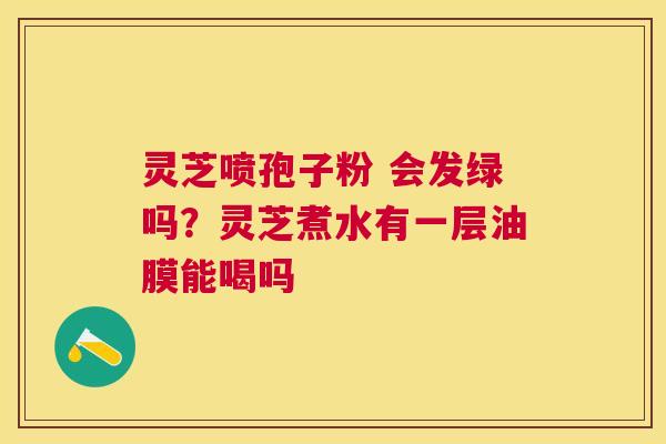 灵芝喷孢子粉 会发绿吗?灵芝煮水有一层油膜能喝吗 灵芝喷孢子粉 会发绿吗?灵芝煮水有一层油膜能喝吗