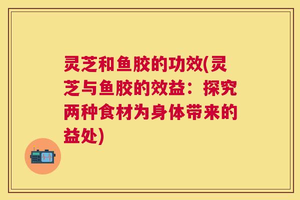 灵芝和鱼胶的功效(灵芝与鱼胶的效益:探究两种食材为身体带来的益处) 灵芝和鱼胶的功效(灵芝与鱼胶的效益:探究两种食材为身体带来的益处)