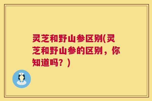 灵芝和野山参区别(灵芝和野山参的区别,你知道吗?) 灵芝和野山参区别(灵芝和野山参的区别,你知道吗?)