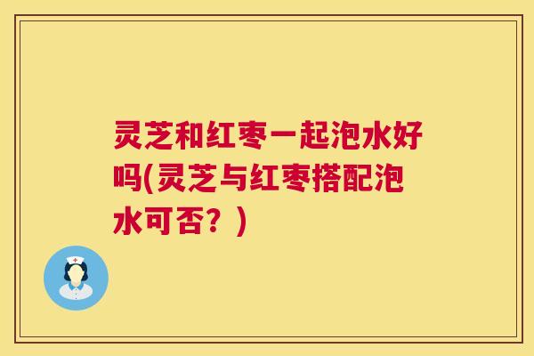 灵芝和红枣一起泡水好吗(灵芝与红枣搭配泡水可否？)