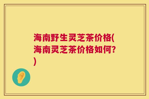海南野生灵芝茶价格(海南灵芝茶价格如何?) 海南野生灵芝茶价格(海南灵芝茶价格如何?)