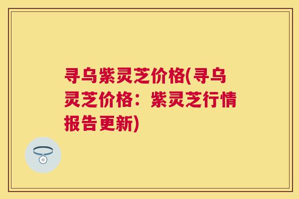 寻乌紫灵芝价格(寻乌灵芝价格:紫灵芝行情报告更新) 寻乌紫灵芝价格(寻乌灵芝价格:紫灵芝行情报告更新)