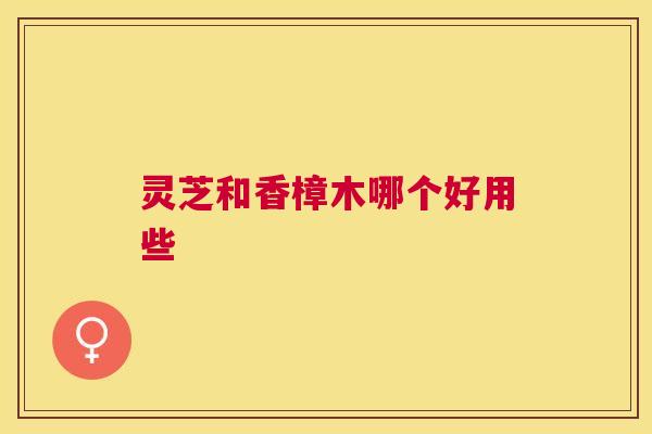 灵芝和香樟木哪个好用些